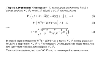 Теорема 8.10 (Вапник–Червоненкис) (О равномерной сходимости R к R в
случае конечной VC F ) Пусть F задано и VC F конечно, тогда

                  Pr ∀ f ∈ F : |R(f ) − R(f )| ≤ γ ≥ 1 − δ,                 (8)

                       Pr R(f ) ≤ R(f ∗ ) + 2γ ≥ 1 − δ.                     (9)
где
                               VC F     N   1 1
                     γ=O            ln     + ln           .               (10)
                                N      VC F N δ

В правой части неравенства R(f ) ≤ R(f ∗ ) + 2γ с ростом VC F первое слагаемое
убывает, а второе (при VC F < N ) возрастает. Сумма достигает своего минимума
при некотором оптимальном значении VC F .
Также можно доказать, что если VC F = ∞, то равномерной сходимости нет.
 