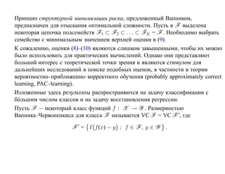 Принцип структурной минимизации риска, предложенный Вапником,
предназначен для отыскания оптимальной сложности. Пусть в F выделена
некоторая цепочка подсемейств F1 ⊂ F2 ⊂ . . . ⊂ FK = F . Необходимо выбрать
семейство с минимальным значением верхней оценки в (9).
К сожалению, оценки (8)–(10) являются слишком завышенными, чтобы их можно
было использовать для практических вычислений. Однако они представляют
большой интерес с теоретической точки зрения и являются стимулом для
дальнейших исследований в поиске подобных оценок, в частности в теории
вероятностно–приближенно–корректного обучения (probably approximately correct
learning, PAC–learning).
Изложенные здесь результаты распространяются на задачу классификации с
б´ льшим числом классов и на задачу восстановления регрессии.
  о
Пусть F — некоторый класс функций f : X → Y . Размерностью
Вапника–Червоненкиса для класса F называется VC F = VC F , где

                     F = I f (x) − y : f ∈ F , y ∈ Y    .
 