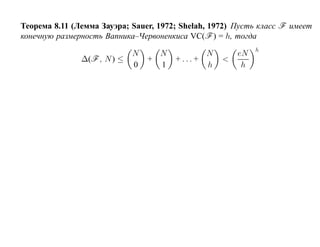 Теорема 8.11 (Лемма Зауэра; Sauer, 1972; Shelah, 1972) Пусть класс F имеет
конечную размерность Вапника–Червоненкиса VC(F ) = h, тогда
                                                            h
                             N     N           N       eN
               ∆(F , N ) ≤       +     + ... +     <
                             0     1           h        h
 