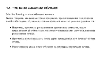 1.1. Что такое машинное обучение?

Machine learning — «самообучение машин».
Будем говорить, что компьютерная программа, предназаначенная для решения
какой-либо задачи, обучается, если со временем качество решения улучшается.

  • Например, программа распознавания рукописных символов, после
    предъявления ей серии таких символов с правильными ответами, начинает
    распознавать точнее.
  • Программа игры в шахматы после серии проведенных игр начинает играть
    лучше.
  • Распознавание спама после обучения на примерах происходит точнее.
 