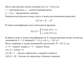 Пусть дана функция потерь (штраф) L(y |y) = L(f (x)| y).
x — некоторый вход, y — соответствующий выход
y = f (x) — предсказанное значение
Квадратичная функция потерь (часто в задаче восстановления регрессии):
                              L(y |y) = (y − y)2 .

В задаче классификации часто используется функция

                                     0, если f (x) = y,
                         L(y |y) =
                                     1, если f (x) = y.

В общем случае в задаче классификации на K классов функция потерь полностью
описывается K × K матрицей L = ( ky ), где ky = L(k |y).
Пусть, например, в задаче медицинской диагностики Y = {0, 1}, где
y = 0 — пациент здоров, y = 1 — пациент болен.
L(1|1) = L(0|0) = 0
L(1|0) = 1 — болезнь определена у здорового пациента
L(0|1) = 10 — болезнь не определена у больного пациента
 