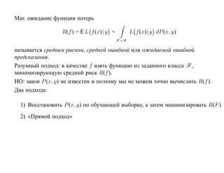 Мат. ожидание функции потерь

                  R(f ) = E L f (x)| y =         L f (x)| y dP (x, y)
                                           X×Y

называется cредним риском, средней ошибкой или ожидаемой ошибкой
предсказания.
Разумный подход: в качестве f взять функцию из заданного класса F ,
минимизирующую средний риск R(f ).
НО: закон P (x, y) не известен и поэтому мы не можем точно вычислить R(f ).
Два подхода:

  1) Восстановить P (x, y) по обучающей выборке, а затем минимизировать R(F )
  2) «Прямой подход»
 
