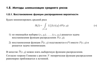 1.8. Методы минимизации среднего риска

1.8.1. Восстановление функции распределения вероятности

Будем минимизировать средний риск

                           R(f ) =         L f (x)| y dP (x, y)               (∗)
                                     X×Y


  1) по имеющейся выборке (x1, y1 ), . . . , (xN , yN ) решается задача
     восстановления функции распределения P (x, y).
  2) восстановленная функция P (x, y) подставляется в (*) вместо P (x, y) и
     решается задача минимизации.

В качестве P (x, y) можно взять выборочную функцию распределения.
Согласно теореме Гливенко с ростом N эмпирическая функция распределения
равномерно приближается к истинной.
 