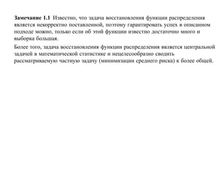 Замечание 1.1 Известно, что задача восстановления функции распределения
является некорректно поставленной, поэтому гарантировать успех в описанном
подходе можно, только если об этой функции известно достаточно много и
выборка большая.
Более того, задача восстановления функции распределения является центральной
задачей в математической статистике и нецелесообразно сводить
рассматриваемую частную задачу (минимизации среднего риска) к более общей.
 