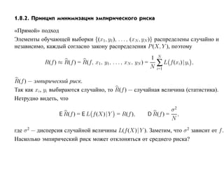 1.8.2. Принцип минимизации эмпирического риска

«Прямой» подход
Элементы обучающей выборки {(x1, y1), . . . , (xN , yN )} распределены случайно и
независимо, каждый согласно закону распределения P (X, Y ), поэтому
                                                             1   N
            R(f ) ≈ R(f ) = R(f, x1, y1, . . . , xN , yN ) =
                                                             N
                                                                 ∑L    f (xi)|yi ,
                                                                 i=1


R(f ) — эмпирический риск.
Так как xi, yi выбираются случайно, то R(f ) — случайная величина (статистика).
Нетрудно видеть, что
                                                                   σ2
                  E R(f ) = E L f (X)|Y = R(f ),          D R(f ) = ,
                                                                   N

где σ 2 — дисперсия случайной величины L(f (X)| Y ). Заметим, что σ 2 зависит от f .
Насколько эмпирический риск может отклоняться от среднего риска?
 