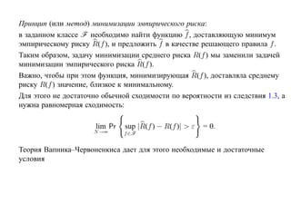 Принцип (или метод) минимизации эмпирического риска:
в заданном классе F необходимо найти функцию f , доставляющую минимум
эмпирическому риску R(f ), и предложить f в качестве решающего правила f .
Таким образом, задачу минимизации среднего риска R(f ) мы заменили задачей
минимизации эмпирического риска R(f ).
Важно, чтобы при этом функция, минимизирующая R(f ), доставляла среднему
риску R(f ) значение, близкое к минимальному.
Для этого не достаточно обычной сходимости по вероятности из следствия 1.3, а
нужна равномерная сходимость:

                      lim Pr   sup |R(f ) − R(f )| > ε   = 0.
                     N →∞      f ∈F


Теория Вапника–Червоненкиса дает для этого необходимые и достаточные
условия
 