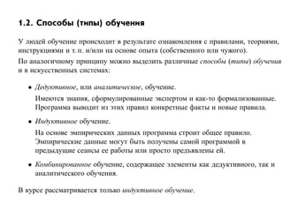 1.2. Способы (типы) обучения

У людей обучение происходит в результате ознакомления с правилами, теориями,
инструкциями и т. п. и/или на основе опыта (собственного или чужого).
По аналогичному принципу можно выделить различные способы (типы) обучения
и в искусственных системах:

  • Дедуктивное, или аналитическое, обучение.
    Имеются знания, сформулированные экспертом и как-то формализованные.
    Программа выводит из этих правил конкретные факты и новые правила.
  • Индуктивное обучение.
    На основе эмпирических данных программа строит общее правило.
    Эмпирические данные могут быть получены самой программой в
    предыдущие сеансы ее работы или просто предъявлены ей.
  • Комбинированное обучение, содержащее элементы как дедуктивного, так и
    аналитического обучения.

В курсе рассматривается только индуктивное обучение.
 