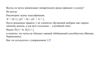 Всегда ли метод миимизации эмпирического риска приводит к успеху?
Не всегда.
Рассмотрим задачу классификации.
                                  1
Y = {0, 1}, p(Y = 0) = p(Y = 1) = 2 .
Пусть решающее правило f на элементах обучающей выборки дает верное
значение выхода, а для всех остальных — случайный ответ.
                         1
Имеем R(f ) = 0, R(f ) = 2
и понятно, что метод не обладает никакой обобщающей способностью (Вапник,
Червоненкис).
Как это согласуется с утверждением 1.2?
 