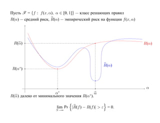 Пусть F = {f : f (x, α), α ∈ [0, 1]} — класс решающих правил
R(α) — средний риск, R(α) — эмпирический риск на функции f (x, α)




 R(α)                                                               R(α)




    ∗
                                                 R(α)
 R(α )



                                                                     α
                       α∗                    α
R(α) далеко от минимального значения R(α∗ ).

                        lim Pr |R(f ) − R(f )| > ε = 0.
                        N →∞
 