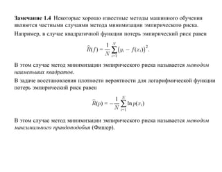 Замечание 1.4 Некоторые хорошо известные методы машинного обучения
являются частными случаями метода минимизации эмпирического риска.
Например, в случае квадратичной функции потерь эмпирический риск равен
                                  1   N
                                      ∑
                                                         2
                          R(f ) =           yi − f (xi) .
                                  N   i=1

В этом случае метод минимизации эмпирического риска называется методом
наименьших квадратов.
В задаче восстановления плотности вероятности для логарифмической функции
потерь эмпирический риск равен
                                     1      N
                            R(p) = −
                                     N
                                            ∑ ln p(xi)
                                            i=1

В этом случае метод минимизации эмпирического риска называется методом
максимального правдоподобия (Фишер).
 