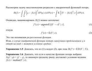 Рассмотрим задачу восстановления регрессии с квадратичной функцией потерь:
                                   2                                     2
         R(f ) =         y − f (x) dP (y |x) dP (x) =       E   Y − f (x) |x dP (x).
                   X Y                                  X

Очевидно, минимизировать R(f ) можно поточечно:
                               f ∗(x) = argmin E (Y − c)2 | x ,                        (1)
                                          c

откуда
                                       f ∗(x) = E (Y |x).                              (2)
Это так называемая регрессионная функция.
Итак, в случае квадратичной функции потерь наилучшим предсказанием y в
ответ на вход x является условное среднее.

Упражнение 1.5 Доказать, что из (1) следует (2), при этом R(f ∗ ) = E D (Y | X).

Упражнение 1.6 Доказать, что если в качестве функции потерь выбрана
L(y | y) = |y − y|, то минимум среднему риску доставляет условная медиана
f (x) = median(Y |x).
 