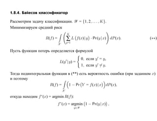 1.8.4. Байесов классификатор

Рассмотрим задачу классификации. Y = {1, 2, . . . , K}.
Минимизируем средний риск
                                       K
                     R(f ) =           ∑L     f (x)| y · Pr (y | x) dP (x).   (∗∗)
                                       y=1
                               X

Пусть функция потерь определяется формулой
                                                   0, если y = y,
                                L(y |y) =
                                                   1, если y = y.

Тогда подинтегральная функция в (**) есть вероятность ошибки (при заданном x)
и поэтому
                       R(f ) =          1 − Pr Y = f (x)| x     dP (x),
                                   X

откуда находим f ∗ (x) = argmin R(f ):
                               f ∗(x) = argmin 1 − Pr (y | x) ,
                                             y∈Y
 