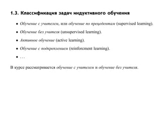 1.3. Классификация задач индуктивного обучения

  • Обучение с учителем, или обучение по прецедентам (supervised learning).
  • Обучение без учителя (unsupervised learning).
  • Активное обучение (active learning).
  • Обучение с подкреплением (reinforcment learning).
  • ...

В курсе рассматривается обучение с учителем и обучение без учителя.
 