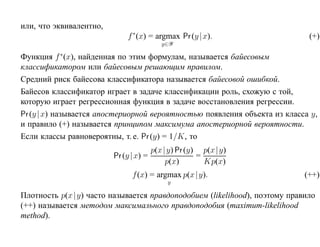 или, что эквивалентно,
                             f ∗ (x) = argmax Pr (y |x).                     (+)
                                           y∈Y

Функция f ∗ (x), найденная по этим формулам, называется байесовым
классификатором или байесовым решающим правилом.
Средний риск байесова классификатора называется байесовой ошибкой.
Байесов классификатор играет в задаче классификации роль, схожую с той,
которую играет регрессионная функция в задаче восстановления регрессии.
Pr (y | x) называется апостериорной вероятностью появления объекта из класса y,
и правило (+) называется принципом максимума апостериорной вероятности.
Если классы равновероятны, т. е. Pr (y) = 1/K, то
                                        p(x |y) Pr (y) p(x |y)
                         Pr (y | x) =                 =
                                             p(x)       Kp(x)
                               f (x) = argmax p(x |y).                      (++)
                                            y

Плотность p(x |y) часто называется правдоподобием (likelihood), поэтому правило
(++) называется методом максимального правдоподобия (maximum-likelihood
method).
 