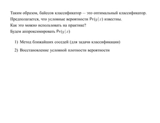 Таким образом, байесов классификатор — это оптимальный классификатор.
Предполагается, что условные вероятности Pr (y | x) известны.
Как это можно использовать на практике?
Будем аппроксимировать Pr (y | x)

  1) Метод ближайших соседей (для задачи классификации)
  2) Восстановление условной плотности вероятности
 