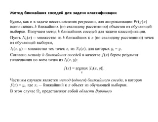 Метод ближайших соседей для задачи классификации

Будем, как и в задаче восстановления регрессии, для аппроксимации Pr (y |x)
использовать k ближайших (по евклидову расстоянию) объектов из обучающей
выборки. Получаем метод k ближайших соседей для задачи классификации.
Пусть Nk (x) — множество из k ближайших к x (по евклидову расстоянию) точек
из обучающей выборки,
Ik (x, y) — множество тех точек xi из Nk (x), для которых yi = y.
Согласно методу k ближайших соседей в качестве f (x) берем результат
голосования по всем точка из Ik (x, y):

                           f (x) = argmax |Ik (x, y)|,
                                      y

Частным случаем является метод (одного) ближайшего соседа, в котором
f (x) = yi, где xi — ближайший к x объект из обучающей выборки.
В этом случае Ωy представляют собой области Вороного
 
