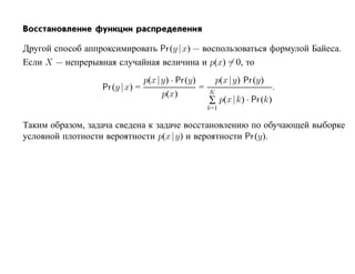 Восстановление функции распределения

Другой способ аппроксимировать Pr (y | x) — воспользоваться формулой Байеса.
Если X — непрерывная случайная величина и p(x) = 0, то
                                p(x |y) · Pr (y)         p(x |y) Pr (y)
                   Pr (y | x) =                  =   K
                                                                          .
                                     p(x)
                                                     ∑ p(x |k) · Pr (k)
                                                     k=1

Таким образом, задача сведена к задаче восстановлению по обучающей выборке
условной плотности вероятности p(x |y) и вероятности Pr (y).
 