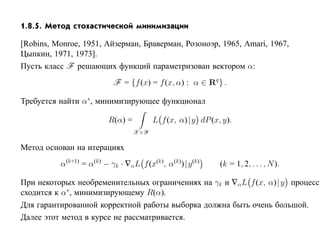 1.8.5. Метод стохастической минимизации

[Robins, Monroe, 1951, Айзерман, Браверман, Розоноэр, 1965, Amari, 1967,
Цыпкин, 1971, 1973].
Пусть класс F решающих функций параметризован вектором α:
                           F = {f (x) = f (x, α) : α ∈ Rq } .

Требуется найти α∗, минимизирующее функционал

                         R(α) =         L f (x, α)| y dP (x, y).
                                  X×Y

Метод основан на итерациях
          α(k+1) = α(k) − γk · ∇αL f (x(k), α(k))|y (k)     (k = 1, 2, . . . , N ).

При некоторых необременительных ограничениях на γk и ∇α L f (x, α)| y процесс
сходится к α∗, минимизирующему R(α).
Для гарантированной корректной работы выборка должна быть очень большой.
Далее этот метод в курсе не рассматривается.
 