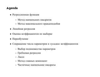 Agenda

 • Регрессионная функция
     – Метод наименьших квадратов
     – Метод максимального правдоподобия
 • Линейная регрессия
 • Оценка коэффициентов по выборке
 • Переобучение
 • Сокращение числа параметров и «усадка» коэффициентов
     – Выбор подмножества параметров
     – Гребневая регрессия
     – Лассо
     – Метод главных компонент
     – Частичные наименьшие квадраты
 