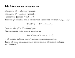 1.4. Обучение по прецедентам

Множество X — объекты (samples)
Множество Y — ответы (responds)
Неизвестная функция f ∗ : X → Y
Значения f ∗ известны только на конечном множестве объектов x1, x2, . . . , xN :

                           f ∗(xi) = yi      (i = 1, 2, . . . , N ).

Пара (xi, yi) ∈ X × Y — прецедент.
Вся имеющаяся совокупность прецедентов

                          {(x1, y1), (x2 , y2), . . . , (xN , yN )}

— обучающая выборка, или обучающая последовательность.
Задача обучения по прецедентам: по имеющейся обучающей выборке
восстановить f ∗
 
