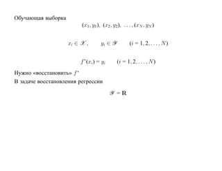Обучающая выборка
                         (x1, y1), (x2, y2), . . . , (xN , yN )


                    xi ∈ X ,      yi ∈ Y          (i = 1, 2, . . . , N )


                        f ∗ (xi) = yi      (i = 1, 2, . . . , N )
Нужно «восстановить» f ∗
В задаче восстановления регрессии

                                        Y =R
 