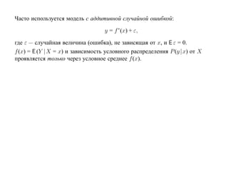Часто используется модель с аддитивной случайной ошибкой:

                                   y = f ∗(x) + ε,

где ε — случайная величина (ошибка), не зависящая от x, и E ε = 0.
f (x) = E (Y |X = x) и зависимость условного распределения P (y | x) от X
проявляется только через условное среднее f (x).
 