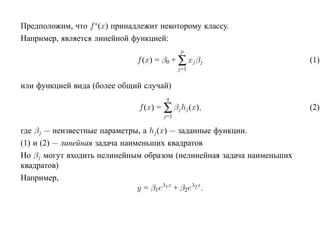 Предположим, что f ∗ (x) принадлежит некоторому классу.
Например, является линейной функцией:
                                             p
                              f (x) = β0 + ∑ xj βj                     (1)
                                            j=1

или функцией вида (более общий случай)
                                       q
                               f (x) = ∑ βj hj (x),                    (2)
                                      j=1

где βj — неизвестные параметры, а hj (x) — заданные функции.
(1) и (2) — линейная задача наименьших квадратов
Но βj могут входить нелинейным образом (нелинейная задача наименьших
квадратов)
Например,
                                y = β1eλ1 x + β2eλ2x.
 