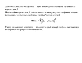 Метод наименьших квадратов — один из методов нахождения неизвестных
параметров β
Ищем набор параметров β, доставляющих минимум сумме квадратов невязок,
или остаточной сумме квадратов (residual sum of squares)
                                 N               2
                        RSS(β) = ∑ yi − f (xi, β) .
                                 i=1

Метод наименьших квадратов — не единственный способ подбора неизвестных
коэффициентов регрессионной функции.
 