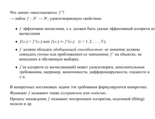Что значит «восстановить» f ∗?
→ найти f : X → Y , удовлетворяющую свойствам:

  • f эффективно вычислима, т. е. должен быть указан эффективный алгоритм ее
    вычисления
  • f (xi) = f ∗(xi) или f (xi) ≈ f ∗(xi)   (i = 1, 2, . . . , N ).
  • f должна обладать обобщающей способностью: ее значения должны
    совпадать (точно или приближенно) со значениями f ∗ на объектах, не
    вошедших в обучающую выборку.
  • f (и алгоритм ее вычисляющий) может удовлетворять дополнительным
    требованиям, например, монотонности, дифференцируемости, гладкости и
    т. п.

В конкретных постановках задачи эти требования формулируются конкретнее.
Функцию f называют также алгоритмом или моделью.
Процесс нахождения f называют построением алгоритма, подгонкой (fitting)
модели и др.
 