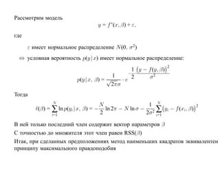 Рассмотрим модель
                                  y = f ∗(x, β) + ε,
где

      ε имеет нормальное распределение N (0, σ 2)
 ⇔ условная вероятность p(y |x) имеет нормальное распределение:
                                                                     2
                                                    1 y − f (y, β)
                                                   − ·
                                           1        2      σ2
                         p(y | x, β) = √         ·e
                                           2πσ
Тогда
                N
                                    N                 1 N
          (β) = ∑ ln p(yi |x, β) = − ln 2π − N ln σ − 2 ∑ yi − f (xi, β)
                                                                           2

                i=1                 2                2σ i=1

В ней только последний член содержит вектор параметров β
С точностью до множителя этот член равен RSS(β)
Итак, при сделанных предположениях метод наименьших квадратов эквивалентен
принципу максимального правдоподобия
 