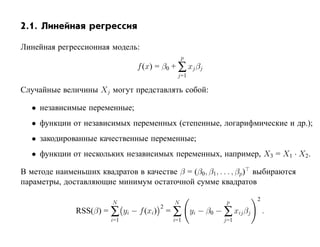 2.1. Линейная регрессия

Линейная регрессионная модель:
                                                  p
                                f (x) = β0 + ∑ xj βj
                                               j=1

Случайные величины Xj могут представлять собой:

   • независимые переменные;
   • функции от независимых переменных (степенные, логарифмические и др.);
   • закодированные качественные переменные;
   • функции от нескольких независимых переменных, например, X3 = X1 · X2.

В методе наименьших квадратов в качестве β = (β0, β1, . . . , βp) выбираются
параметры, доставляющие минимум остаточной сумме квадратов
                                                                     2
                         N                    N             p
               RSS(β) = ∑ yi − f (xi)       = ∑ yi − β0 − ∑ xij βj
                                        2
                                                                         .
                        i=1                  i=1           j=1
 