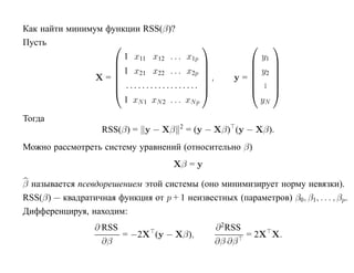 Как найти минимум функции RSS(β)?
Пусть                                                           
                      1 x11 x12 . . . x1p                     y1
                                                                
                    1 x x ... x                            y2   
                        21   22         2p                      
                X=                          ,       y=      .   
                    ..................                      .   
                                                                
                      1 xN 1 xN 2 . . . xN p                  yN

Тогда
                                        2
                    RSS(β) = y − Xβ         = (y − Xβ) (y − Xβ).
Можно рассмотреть систему уравнений (относительно β)
                                      Xβ = y

β называется псевдорешением этой системы (оно минимизирует норму невязки).
RSS(β) — квадратичная функция от p + 1 неизвестных (параметров) β0, β1, . . . , βp.
Дифференцируя, находим:
                  ∂ RSS                           ∂ 2RSS
                        = −2X (y − Xβ),                  = 2X X.
                    ∂β                            ∂β ∂β
 