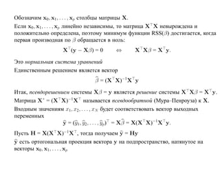 Обозначим x0, x1, . . . , xp столбцы матрицы X.
Если x0, x1, . . . , xp линейно независимы, то матрица X X невырождена и
положительно определена, поэтому минимум функции RSS(β) достигается, когда
первая производная по β обращается в ноль:
                  X (y − Xβ) = 0      ⇔       X Xβ = X y.

Это нормальная система уравнений
Единственным решением является вектор
                              β = (X X)−1X y

Итак, псевдорешением системы Xβ = y является решение системы X Xβ = X y.
Матрица X+ = (X X)−1 X называется псевдообратной (Мура–Пенроуза) к X.
Входным значениям x1, x2, . . . , xN будет соответствовать вектор выходных
переменных
                  y = (y1 , y2, . . . , yp) = Xβ = X(X X)−1X y.
Пусть H = X(X X)−1X , тогда получаем y = Hy
y есть ортогональная проекция вектора y на подпространство, натянутое на
векторы x0, x1, . . . , xp
 