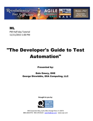 ML
PM Half day Tutorial
11/11/2013 1:00 PM

"The Developer's Guide to Test
Automation"
Presented by:
Dale Emery, DHE
George Dinwiddie, iDIA Computing, LLC

Brought to you by:

340 Corporate Way, Suite 300, Orange Park, FL 32073
888 268 8770 904 278 0524 sqeinfo@sqe.com www.sqe.com

 