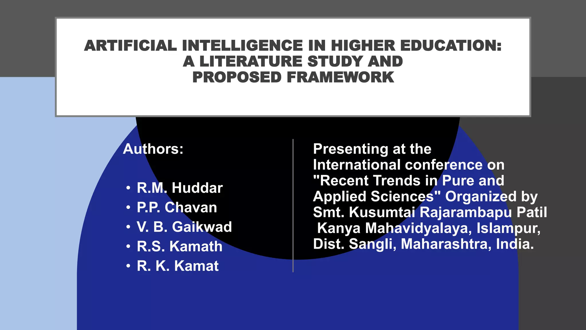 ARTIFICIAL INTELLIGENCE IN HIGHER EDUCATION:
A LITERATURE STUDY AND
PROPOSED FRAMEWORK
Presenting at the
International conference on
"Recent Trends in Pure and
Applied Sciences" Organized by
Smt. Kusumtai Rajarambapu Patil
Kanya Mahavidyalaya, Islampur,
Dist. Sangli, Maharashtra, India.
Authors:
• R.M. Huddar
• P.P. Chavan
• V. B. Gaikwad
• R.S. Kamath
• R. K. Kamat
 