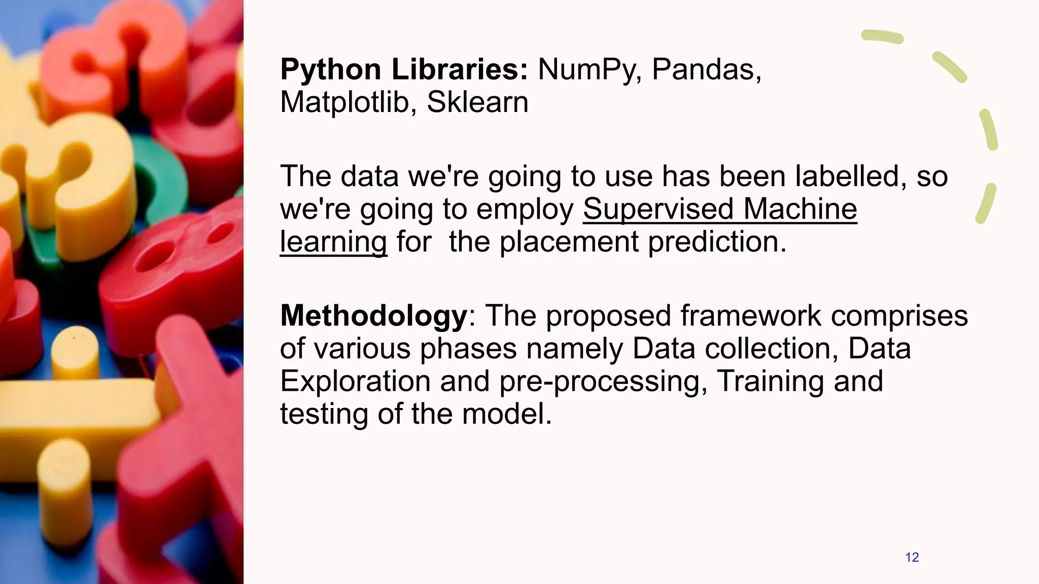 Python Libraries: NumPy, Pandas,
Matplotlib, Sklearn
The data we're going to use has been labelled, so
we're going to employ Supervised Machine
learning for the placement prediction.
Methodology: The proposed framework comprises
of various phases namely Data collection, Data
Exploration and pre-processing, Training and
testing of the model.
12
 