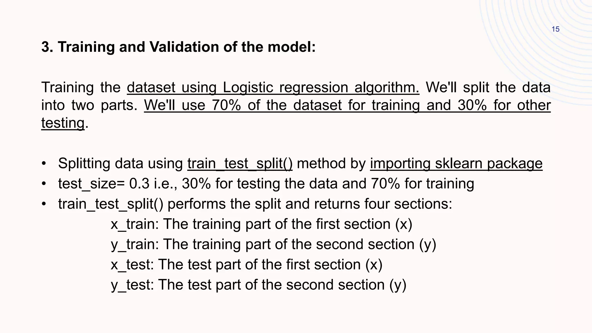 15
3. Training and Validation of the model:
Training the dataset using Logistic regression algorithm. We'll split the data
into two parts. We'll use 70% of the dataset for training and 30% for other
testing.
• Splitting data using train_test_split() method by importing sklearn package
• test_size= 0.3 i.e., 30% for testing the data and 70% for training
• train_test_split() performs the split and returns four sections:
x_train: The training part of the first section (x)
y_train: The training part of the second section (y)
x_test: The test part of the first section (x)
y_test: The test part of the second section (y)
 