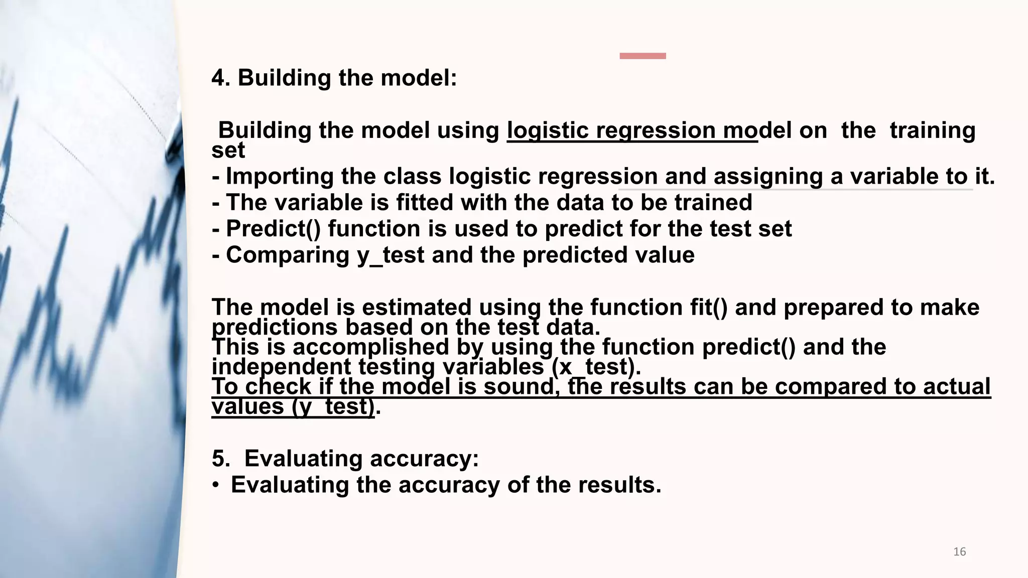 4. Building the model:
Building the model using logistic regression model on the training
set​
- Importing the class logistic regression and assigning a variable to it.​
- The variable is fitted with the data to be trained​
- Predict() function is used to predict for the test set
- Comparing y_test and the predicted value
The model is estimated using the function fit() and prepared to make
predictions based ​on the test data.
This is accomplished by using the function predict() and the
independent testing ​variables (x_test).
To check if the model is sound, the results can be compared to actual
values (y_test).​
5. Evaluating accuracy:
• Evaluating the accuracy of the results.
16
 