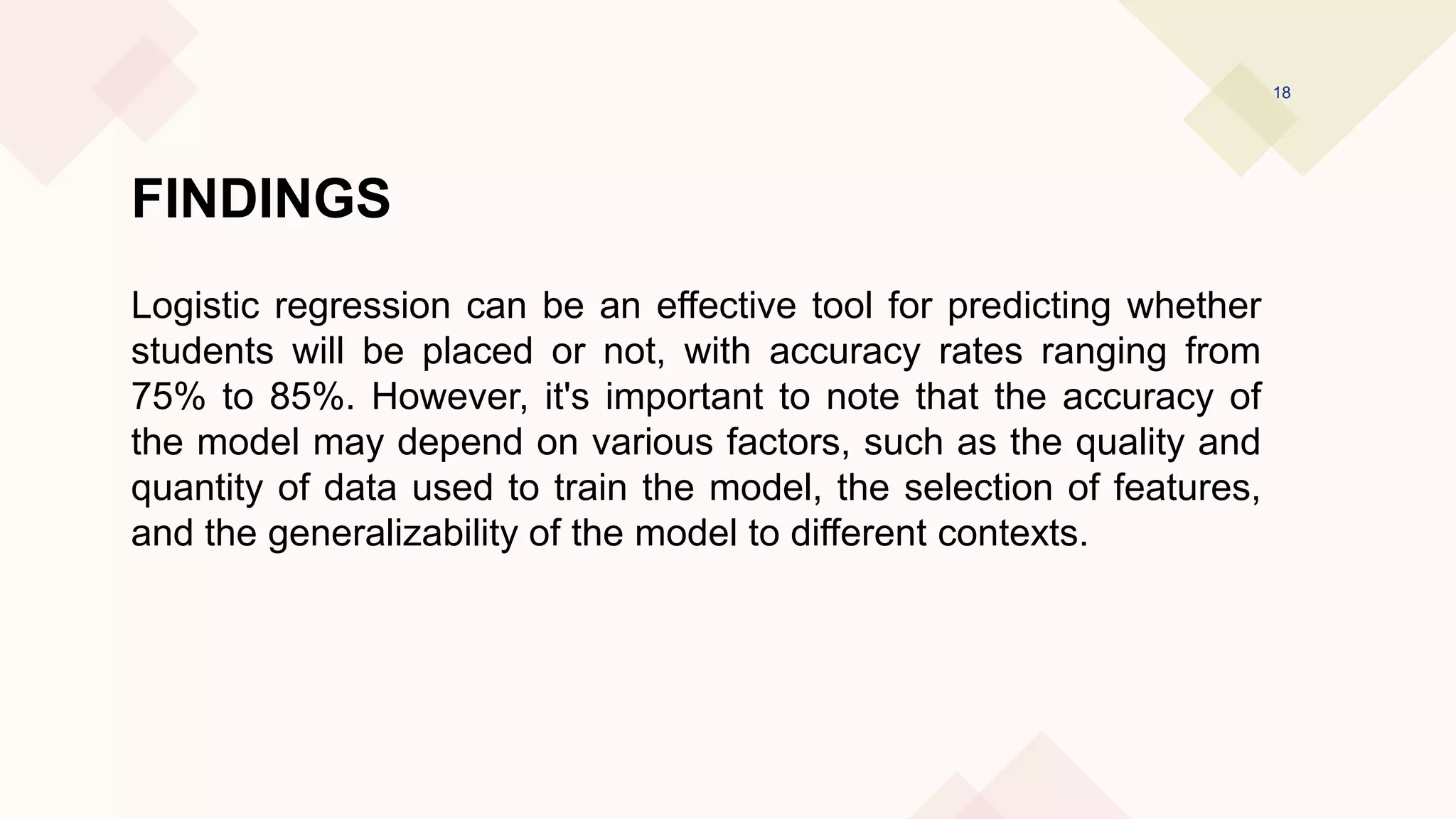 FINDINGS
Logistic regression can be an effective tool for predicting whether
students will be placed or not, with accuracy rates ranging from
75% to 85%. However, it's important to note that the accuracy of
the model may depend on various factors, such as the quality and
quantity of data used to train the model, the selection of features,
and the generalizability of the model to different contexts.
18
 