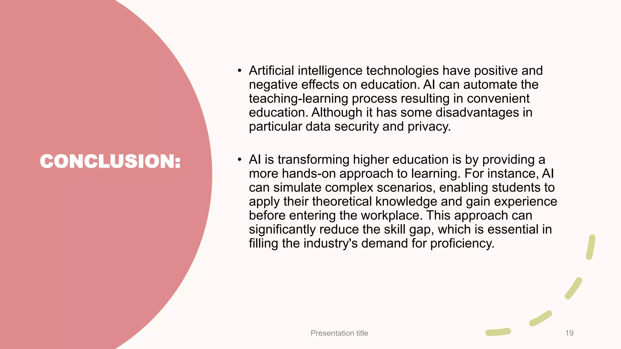 CONCLUSION:
• Artificial intelligence technologies have positive and
negative effects on education. AI can automate the
teaching-learning process resulting in convenient
education. Although it has some disadvantages in
particular data security and privacy.
• AI is transforming higher education is by providing a
more hands-on approach to learning. For instance, AI
can simulate complex scenarios, enabling students to
apply their theoretical knowledge and gain experience
before entering the workplace. This approach can
significantly reduce the skill gap, which is essential in
filling the industry's demand for proficiency.
Presentation title 19
 