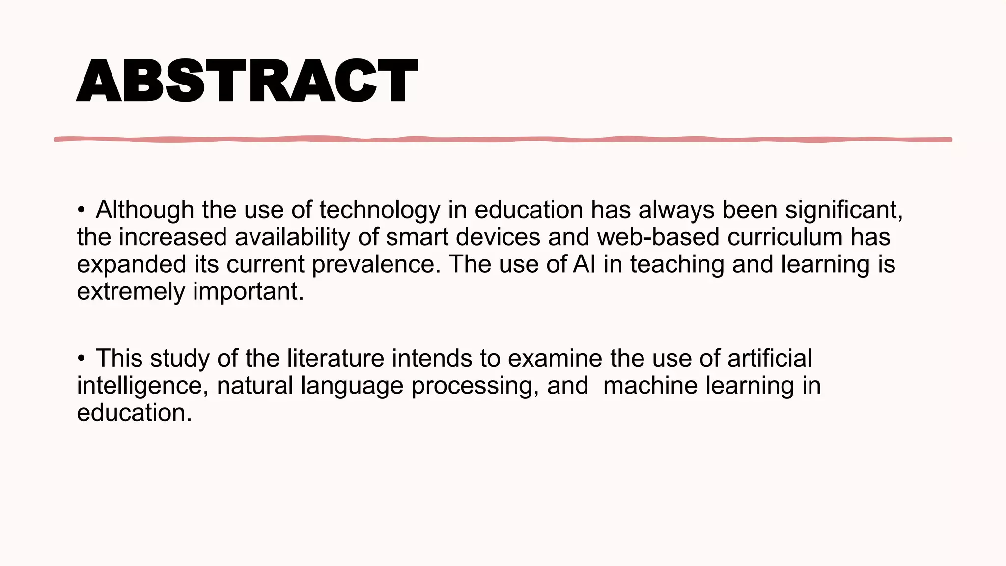 ABSTRACT
• Although the use of technology in education has always been significant,
the increased availability of smart devices and web-based curriculum has
expanded its current prevalence. The use of AI in teaching and learning is
extremely important.
• This study of the literature intends to examine the use of artificial
intelligence, natural language processing, and machine learning in
education.
 