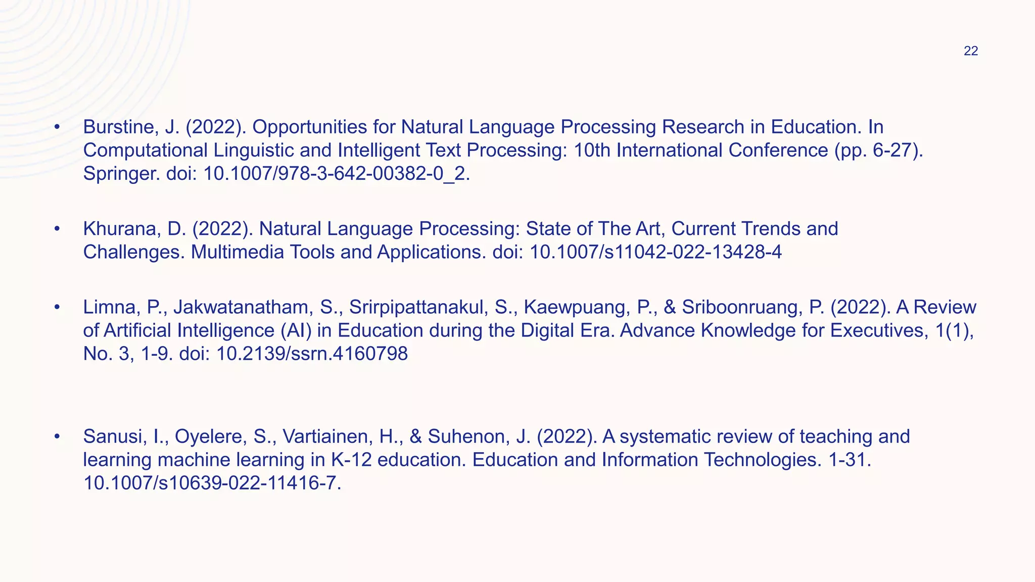 • Burstine, J. (2022). Opportunities for Natural Language Processing Research in Education. In
Computational Linguistic and Intelligent Text Processing: 10th International Conference (pp. 6-27).
Springer. doi: 10.1007/978-3-642-00382-0_2.
• Khurana, D. (2022). Natural Language Processing: State of The Art, Current Trends and
Challenges. Multimedia Tools and Applications. doi: 10.1007/s11042-022-13428-4
• Limna, P., Jakwatanatham, S., Srirpipattanakul, S., Kaewpuang, P., & Sriboonruang, P. (2022). A Review
of Artificial Intelligence (AI) in Education during the Digital Era. Advance Knowledge for Executives, 1(1),
No. 3, 1-9. doi: 10.2139/ssrn.4160798
• Sanusi, I., Oyelere, S., Vartiainen, H., & Suhenon, J. (2022). A systematic review of teaching and
learning machine learning in K-12 education. Education and Information Technologies. 1-31.
10.1007/s10639-022-11416-7.
22
 