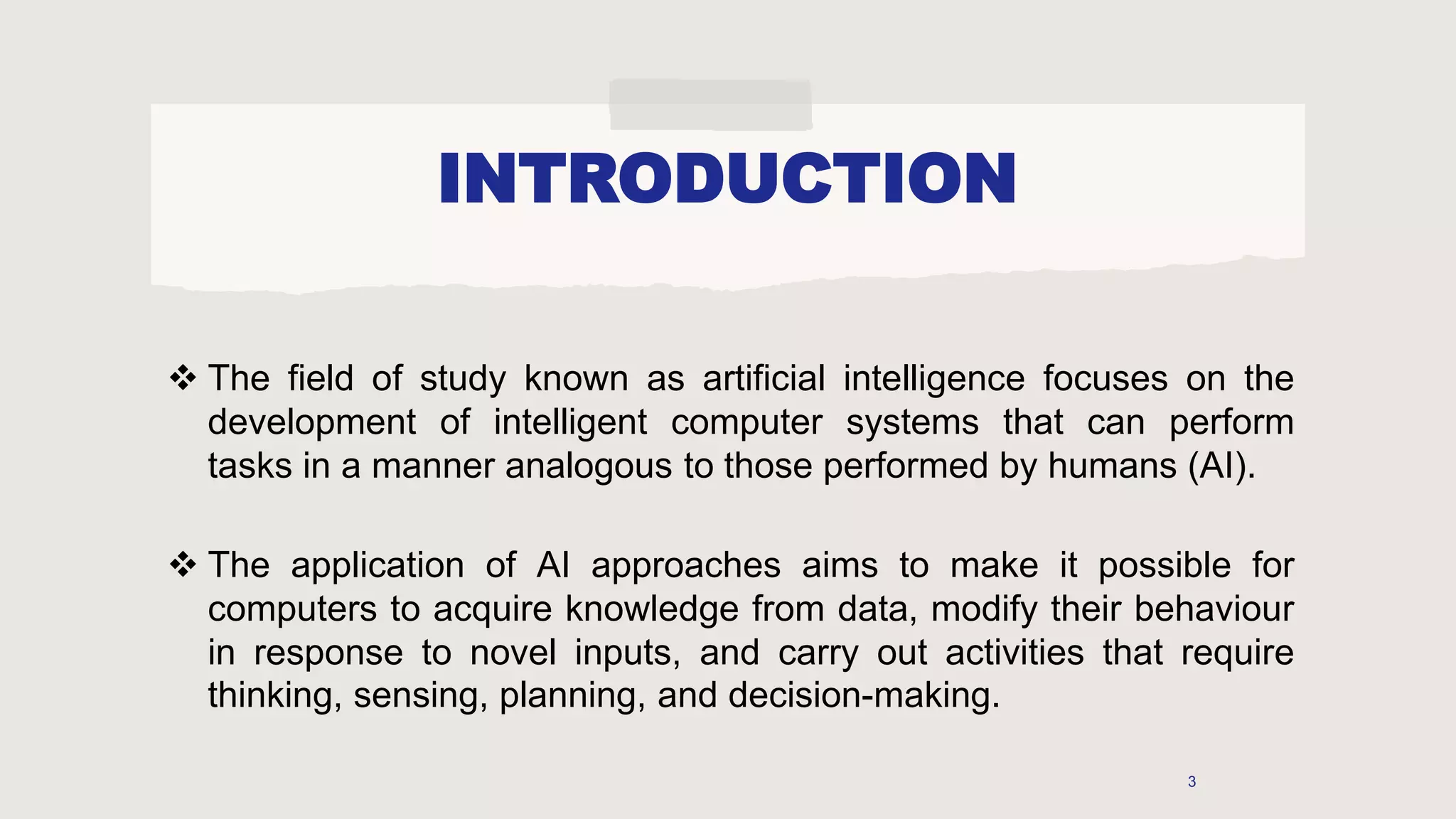 INTRODUCTION
 The field of study known as artificial intelligence focuses on the
development of intelligent computer systems that can perform
tasks in a manner analogous to those performed by humans (AI).
 The application of AI approaches aims to make it possible for
computers to acquire knowledge from data, modify their behaviour
in response to novel inputs, and carry out activities that require
thinking, sensing, planning, and decision-making.
3
 