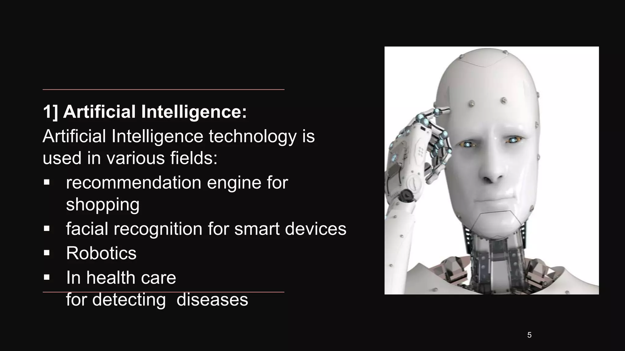 1] Artificial Intelligence:
Artificial Intelligence technology is
used in various fields:
 recommendation engine for
shopping
 facial recognition for smart devices
 Robotics
 In health care
for detecting diseases
5
 