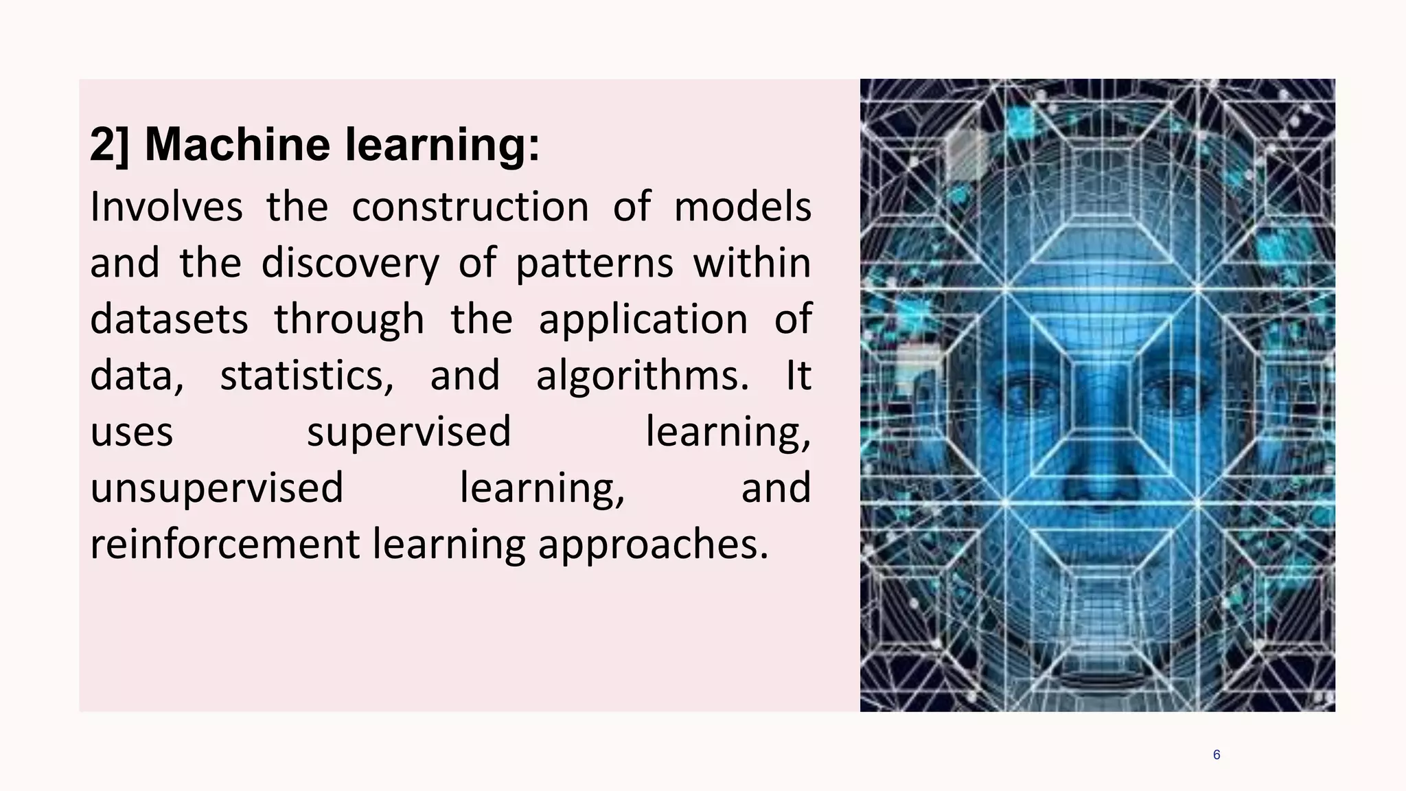 6
2] Machine learning:
Involves the construction of models
and the discovery of patterns within
datasets through the application of
data, statistics, and algorithms. It
uses supervised learning,
unsupervised learning, and
reinforcement learning approaches.
 