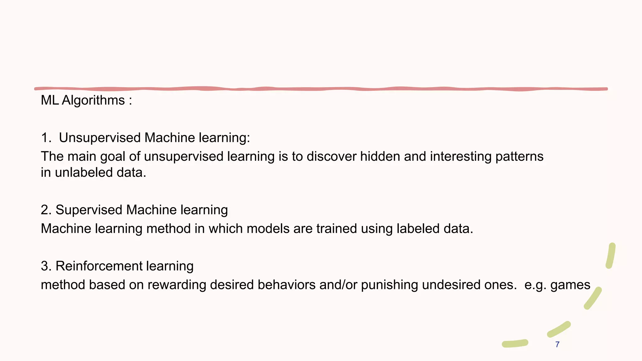 7
ML Algorithms :
1. Unsupervised Machine learning:
The main goal of unsupervised learning is to discover hidden and interesting patterns
in unlabeled data.
2. Supervised Machine learning
Machine learning method in which models are trained using labeled data.
3. Reinforcement learning
method based on rewarding desired behaviors and/or punishing undesired ones. e.g. games
 