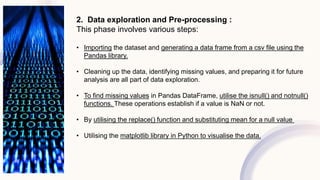 2. Data exploration and Pre-processing :
This phase involves various steps:
• Importing the dataset and generating a data frame from a csv file using the
Pandas library.
• Cleaning up the data, identifying missing values, and preparing it for future
analysis are all part of data exploration.
• To find missing values in Pandas DataFrame, utilise the isnull() and notnull()
functions. These operations establish if a value is NaN or not.
• By utilising the replace() function and substituting mean for a null value
• Utilising the matplotlib library in Python to visualise the data.
 
