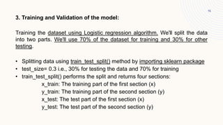 15
3. Training and Validation of the model:
Training the dataset using Logistic regression algorithm. We'll split the data
into two parts. We'll use 70% of the dataset for training and 30% for other
testing.
• Splitting data using train_test_split() method by importing sklearn package
• test_size= 0.3 i.e., 30% for testing the data and 70% for training
• train_test_split() performs the split and returns four sections:
x_train: The training part of the first section (x)
y_train: The training part of the second section (y)
x_test: The test part of the first section (x)
y_test: The test part of the second section (y)
 