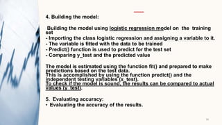 4. Building the model:
Building the model using logistic regression model on the training
set​
- Importing the class logistic regression and assigning a variable to it.​
- The variable is fitted with the data to be trained​
- Predict() function is used to predict for the test set
- Comparing y_test and the predicted value
The model is estimated using the function fit() and prepared to make
predictions based ​on the test data.
This is accomplished by using the function predict() and the
independent testing ​variables (x_test).
To check if the model is sound, the results can be compared to actual
values (y_test).​
5. Evaluating accuracy:
• Evaluating the accuracy of the results.
16
 