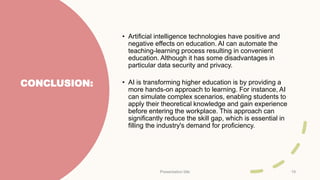 CONCLUSION:
• Artificial intelligence technologies have positive and
negative effects on education. AI can automate the
teaching-learning process resulting in convenient
education. Although it has some disadvantages in
particular data security and privacy.
• AI is transforming higher education is by providing a
more hands-on approach to learning. For instance, AI
can simulate complex scenarios, enabling students to
apply their theoretical knowledge and gain experience
before entering the workplace. This approach can
significantly reduce the skill gap, which is essential in
filling the industry's demand for proficiency.
Presentation title 19
 